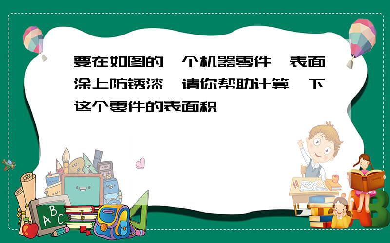 要在如图的一个机器零件,表面涂上防锈漆,请你帮助计算一下这个零件的表面积