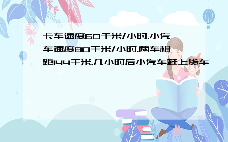 卡车速度60千米/小时.小汽车速度80千米/小时.两车相距144千米.几小时后小汽车赶上货车