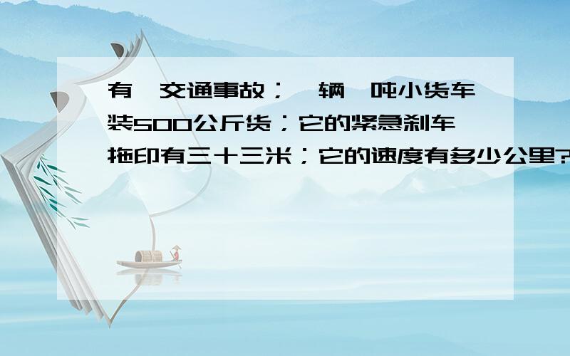 有一交通事故；一辆一吨小货车装500公斤货；它的紧急刹车拖印有三十三米；它的速度有多少公里?我有一亲戚；女,她骑摩托车、后面带一人.在331公路50公里左右叉口处,由南向北横穿331公路.