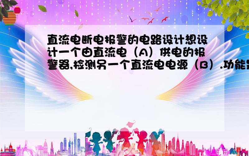 直流电断电报警的电路设计想设计一个由直流电（A）供电的报警器,检测另一个直流电电源（B）.功能是在电源B断电后,由电源A供电的报警器报警.烦请各位大侠赐教一下电路涉及及其原理.