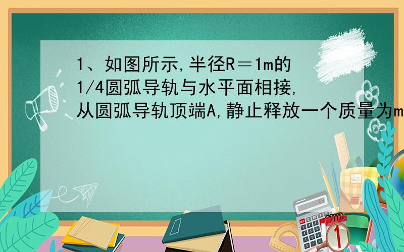 1、如图所示,半径R＝1m的1/4圆弧导轨与水平面相接,从圆弧导轨顶端A,静止释放一个质量为m＝20g的小木块,测得其滑至底端B时速度VB＝3m／s,以后沿水平导轨滑行BC＝3m而停止．　　求：（1）在圆