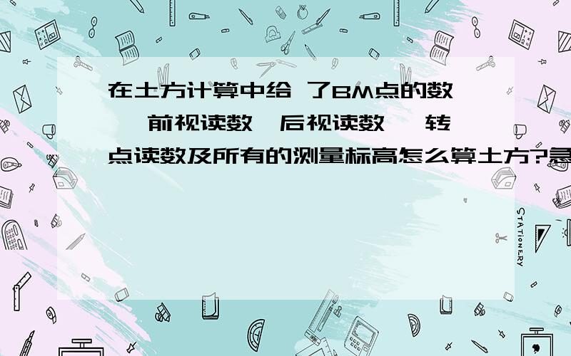 在土方计算中给 了BM点的数 ,前视读数,后视读数 ,转点读数及所有的测量标高怎么算土方?急……