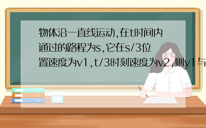 物体沿一直线运动,在t时间内通过的路程为s,它在s/3位置速度为v1,t/3时刻速度为v2,则v1与v2关系是A匀加速直线运动 v1大于v2B 匀减速直线运动v1大于v2C 匀速直线v1=v2为什么AB都是对的 怎么证明?