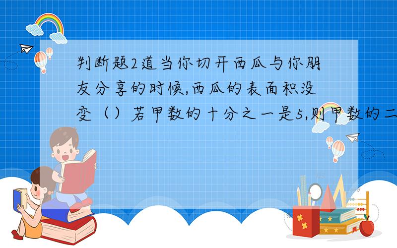 判断题2道当你切开西瓜与你朋友分享的时候,西瓜的表面积没变（）若甲数的十分之一是5,则甲数的二分之一是25（）