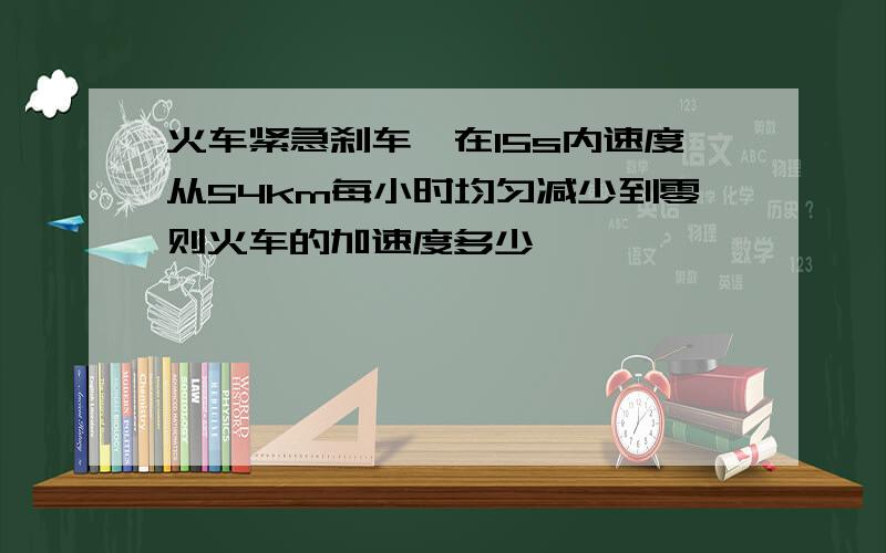 火车紧急刹车,在15s内速度从54km每小时均匀减少到零则火车的加速度多少