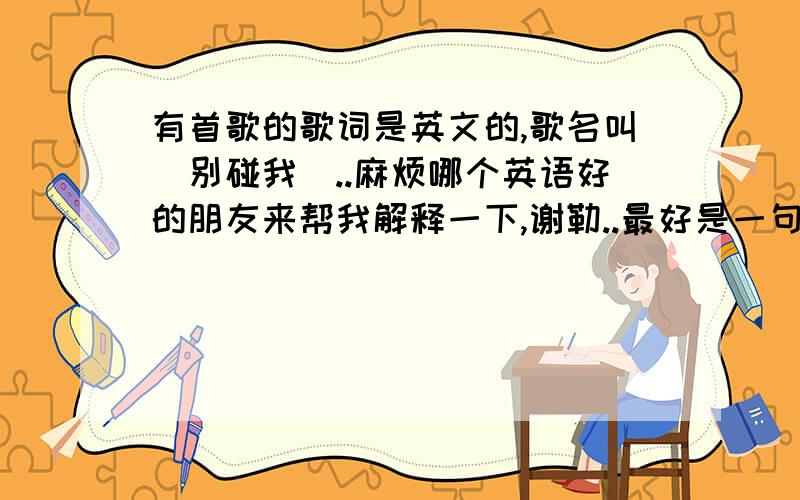 有首歌的歌词是英文的,歌名叫[别碰我]..麻烦哪个英语好的朋友来帮我解释一下,谢勒..最好是一句一句翻译给我..