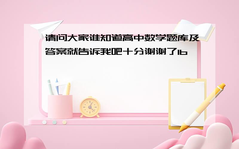 请问大家谁知道高中数学题库及答案就告诉我吧十分谢谢了1b