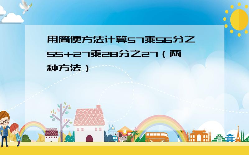 用简便方法计算57乘56分之55+27乘28分之27（两种方法）