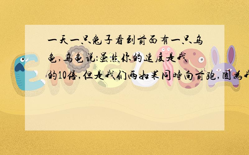 一天一只兔子看到前面有一只乌龟,乌龟说：虽然你的速度是我的10倍,但是我们两如果同时向前跑,因为我在你前面,且我们之前有一定的距离,不管你速度再怎么快,等你跑到我现在的位置的时