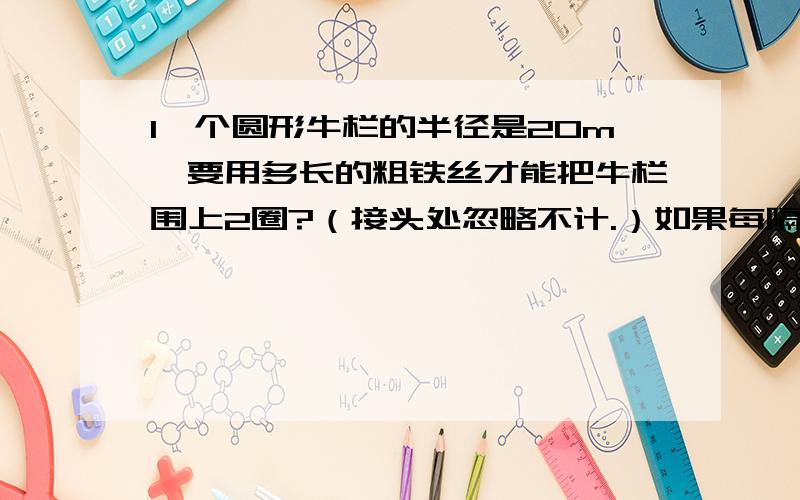 1一个圆形牛栏的半径是20m,要用多长的粗铁丝才能把牛栏围上2圈?（接头处忽略不计.）如果每隔2m装一根木木桩，大约要装多少根木桩？