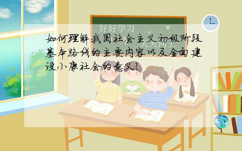 如何理解我国社会主义初级阶段基本路线的主要内容以及全面建设小康社会的意义?