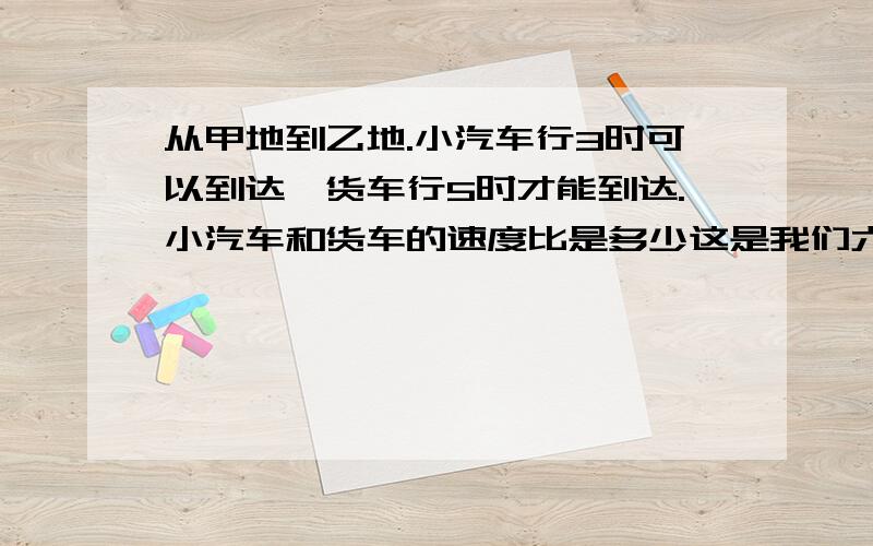 从甲地到乙地.小汽车行3时可以到达,货车行5时才能到达.小汽车和货车的速度比是多少这是我们六年级的题 会不会就是3比5啊