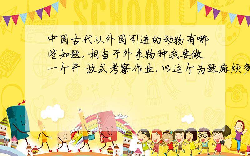 中国古代从外国引进的动物有哪些如题,相当于外来物种我要做一个开 放式考察作业,以这个为题麻烦多举例几种,