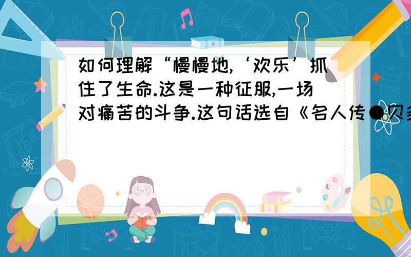 如何理解“慢慢地,‘欢乐’抓住了生命.这是一种征服,一场对痛苦的斗争.这句话选自《名人传●贝多芬传》