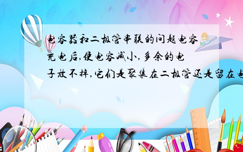 电容器和二极管串联的问题电容充电后,使电容减小,多余的电子放不掉,它们是聚集在二极管还是留在电容上?不是已经超过了电容容纳电荷的能力了吗，还能在电容上？