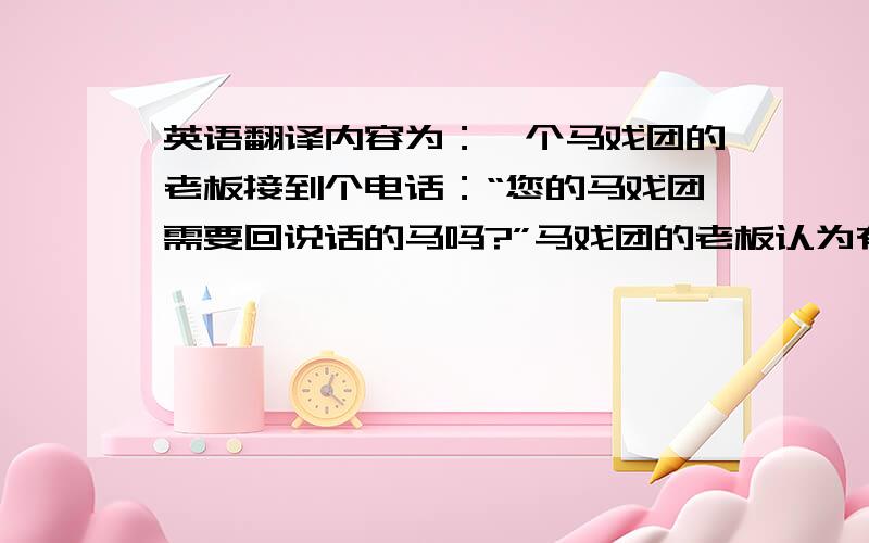 英语翻译内容为：一个马戏团的老板接到个电话：“您的马戏团需要回说话的马吗?”马戏团的老板认为有人无聊,马上就挂电话了.但过了一会儿,电话又打来,又是这样问.老板一听还是那个声