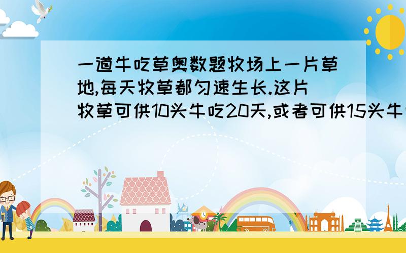 一道牛吃草奥数题牧场上一片草地,每天牧草都匀速生长.这片牧草可供10头牛吃20天,或者可供15头牛吃10天.问可供25头牛吃几天?