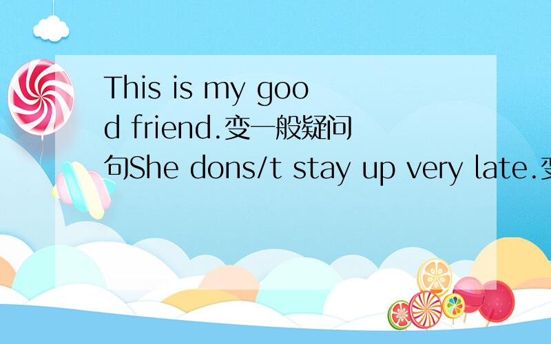 This is my good friend.变一般疑问句She dons/t stay up very late.变肯定句.Lucy goes to the cinema in the evening.变否定句.He gets up at 6.00 in the morning.变一般疑问句.