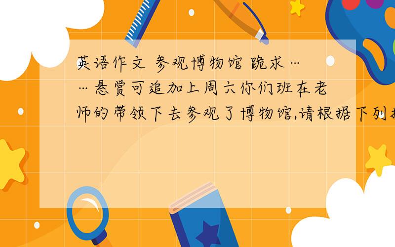 英语作文 参观博物馆 跪求……悬赏可追加上周六你们班在老师的带领下去参观了博物馆,请根据下列提示写一篇短文介绍活动的过程和感受.要求：包括所有提示点；70词左右提示：1.出发地