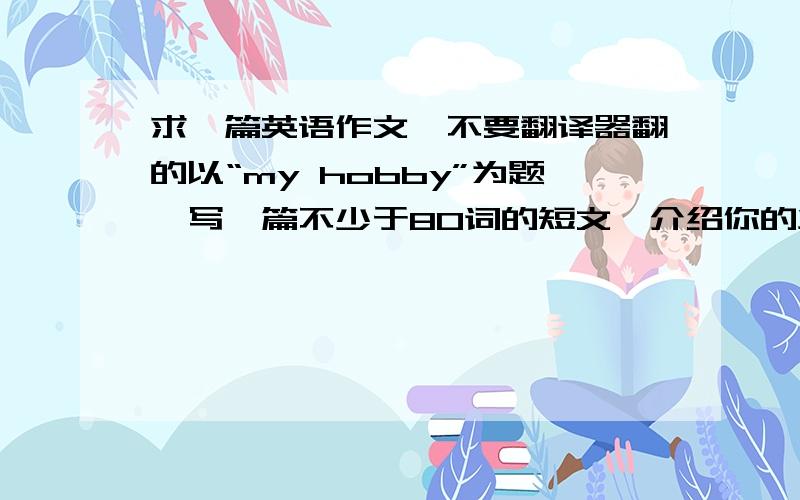 求一篇英语作文、不要翻译器翻的以“my hobby”为题,写一篇不少于80词的短文,介绍你的业余爱好,并说明你为什么喜欢.