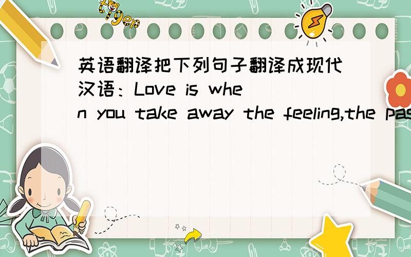 英语翻译把下列句子翻译成现代汉语：Love is when you take away the feeling,the passion,the romance and you find out you still care for that person.