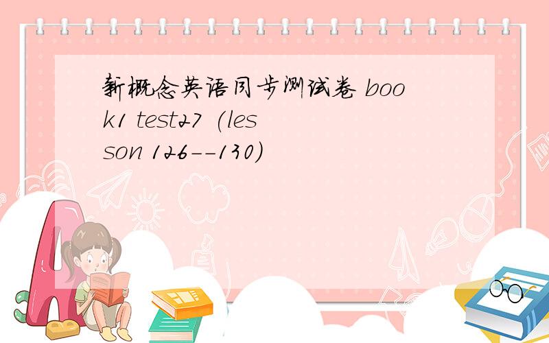 新概念英语同步测试卷 book1 test27 (lesson 126--130)