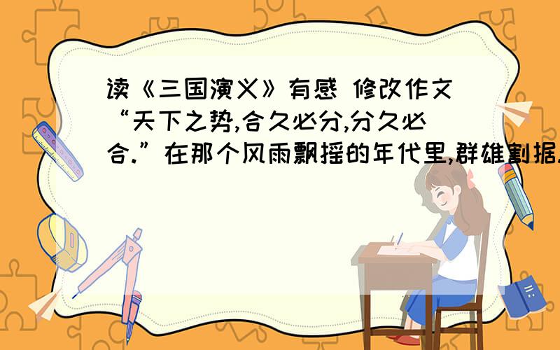 读《三国演义》有感 修改作文“天下之势,合久必分,分久必合.”在那个风雨飘摇的年代里,群雄割据.各路诸侯,明争暗夺,尔虞我诈,百姓生活在腥风血雨之中.但是,乱世出英雄.也就在这种时代,