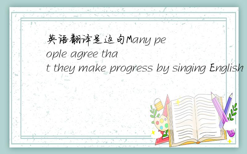 英语翻译是这句Many people agree that they make progress by singing English songs and that it is a good idea to have fun with English