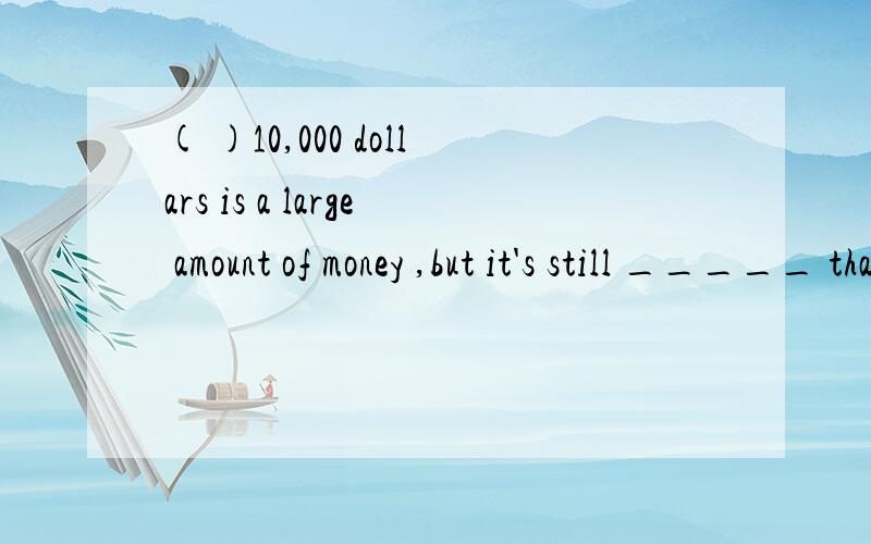 ( )10,000 dollars is a large amount of money ,but it's still _____ than they need.A.a little more B.very little C.more less D.far less