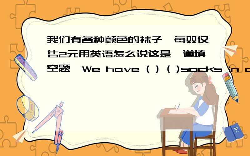 我们有各种颜色的袜子,每双仅售2元用英语怎么说这是一道填空题,We have ( ) ( )socks in all colors ( )2 yuan.每空一词.答案不唯一,我想知道有多少种答案呢?我知道可以填lots of ,at.