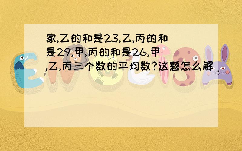 家,乙的和是23,乙,丙的和是29,甲,丙的和是26,甲,乙,丙三个数的平均数?这题怎么解