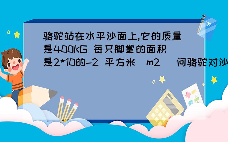 骆驼站在水平沙面上,它的质量是400KG 每只脚掌的面积是2*10的-2 平方米（m2) 问骆驼对沙面的压强 G=10N/KG第二题一个边长为5cm的正方体 重为10N 求在下列情况下 正方体对支持面的压强（1） 将