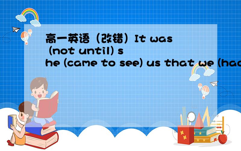 高一英语（改错）It was (not until) she (came to see) us that we (had known) her mother (was ill) in hospital.请写出错误的地方并改正,说明理由.