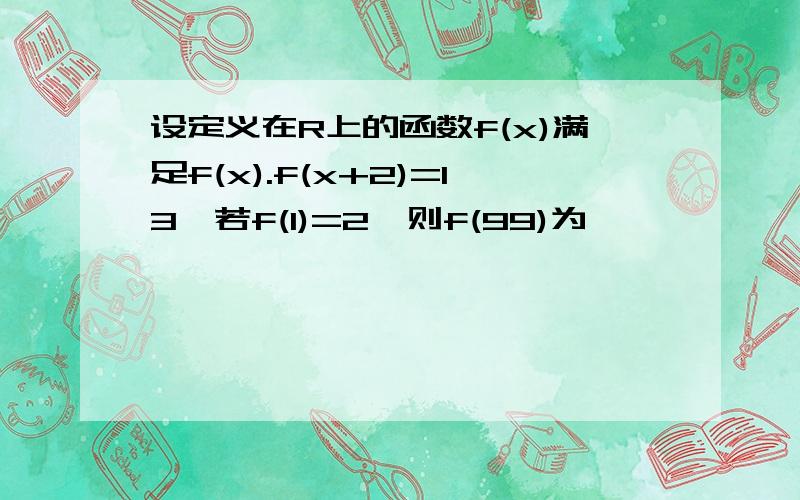 设定义在R上的函数f(x)满足f(x).f(x+2)=13,若f(1)=2,则f(99)为