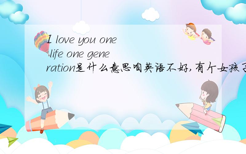 I love you one life one generation是什么意思咱英语不好,有个女孩子老说,还要我下回给她翻译真无语了这几个词都知道是什么意思,但放到一起就不懂了