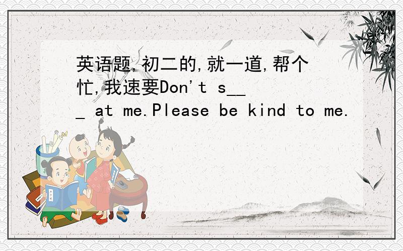 英语题,初二的,就一道,帮个忙,我速要Don't s___ at me.Please be kind to me.