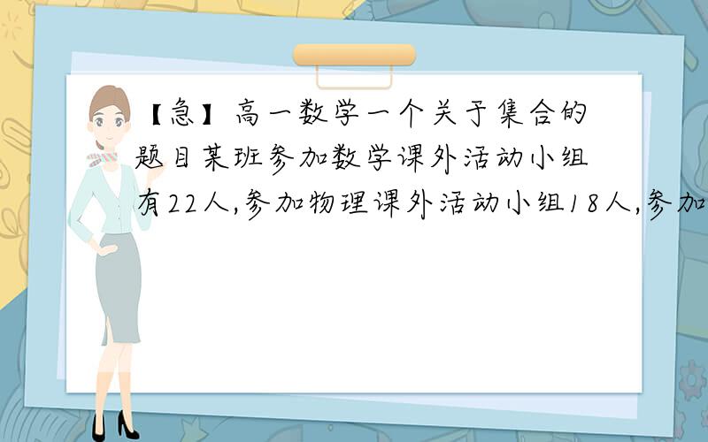 【急】高一数学一个关于集合的题目某班参加数学课外活动小组有22人,参加物理课外活动小组18人,参加化学课外活动小组16人.至少参加一科课外活动小组有36人,则三科课外活动小组都参加的