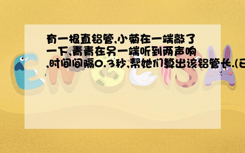 有一根直铝管,小菊在一端敲了一下,青青在另一端听到两声响,时间间隔0.3秒,帮她们算出该铝管长.(已知声音在铝管中的传播速度是5000米每秒）