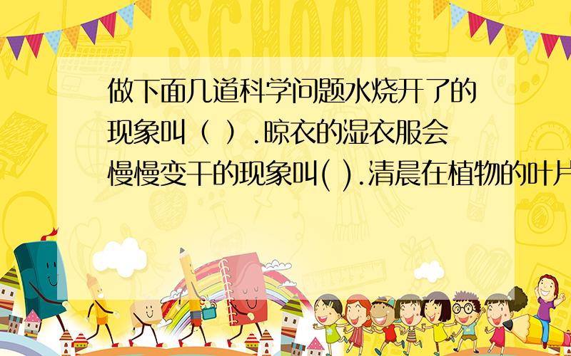 做下面几道科学问题水烧开了的现象叫（ ）.晾衣的湿衣服会慢慢变干的现象叫( ).清晨在植物的叶片上会出现小水珠,这种现象叫（ ）