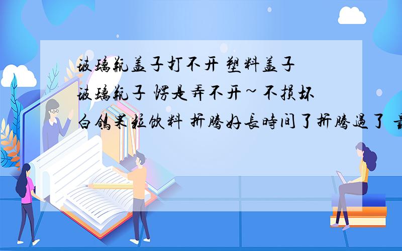 玻璃瓶盖子打不开 塑料盖子 玻璃瓶子 愣是弄不开~不损坏白鸽果粒饮料 折腾好长时间了折腾过了 最后扔了········特硬