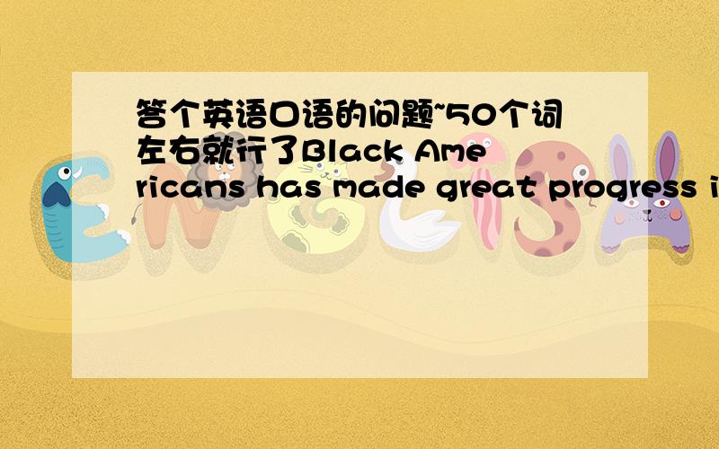 答个英语口语的问题~50个词左右就行了Black Americans has made great progress in getting full quality .Do you think there is still much left to be done?Give example to support your point of view.