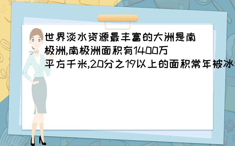 世界淡水资源最丰富的大洲是南极洲,南极洲面积有1400万平方千米,20分之19以上的面积常年被冰雪覆盖,被冰雪覆盖的面积大约是多少平方万千米?（快）