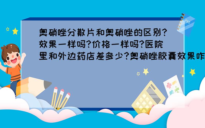 奥硝唑分散片和奥硝唑的区别?效果一样吗?价格一样吗?医院里和外边药店差多少?奥硝唑胶囊效果咋样?