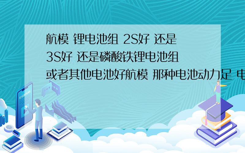 航模 锂电池组 2S好 还是3S好 还是磷酸铁锂电池组 或者其他电池好航模 那种电池动力足 电流大?不会烧坏的情况下电流越大越好.磷酸铁锂 是可充电池 3.7V 每节的 美国A123 18650型号 900mah的2S