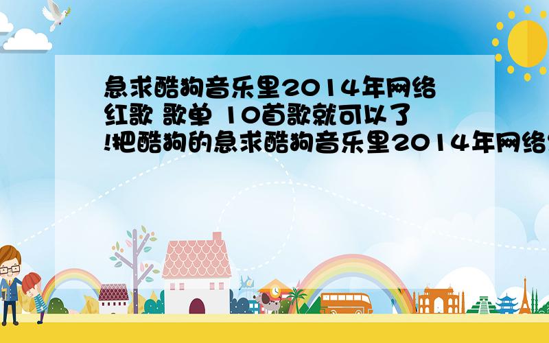 急求酷狗音乐里2014年网络红歌 歌单 10首歌就可以了!把酷狗的急求酷狗音乐里2014年网络红歌 歌单 10首歌就可以了!把酷狗的照发给我都可以!