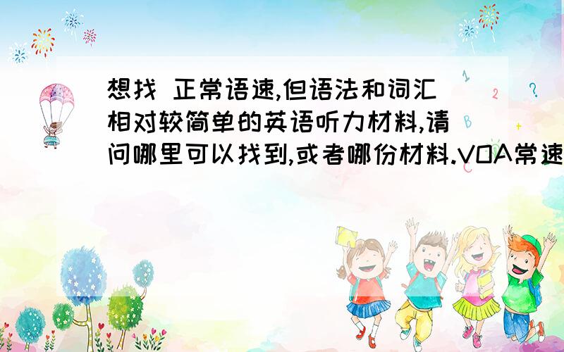 想找 正常语速,但语法和词汇相对较简单的英语听力材料,请问哪里可以找到,或者哪份材料.VOA常速的速度就刚好,不过VOA常速的语法词汇难了点 >