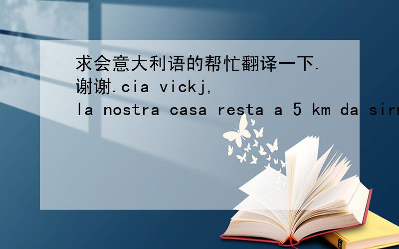 求会意大利语的帮忙翻译一下.谢谢.cia vickj, la nostra casa resta a 5 km da sirmione, ma abbiamo delle biciclette a disposizione degli ospiti gratuitamente, oppure potrete andare con il battello, oppure il bus, spero di avervi come gradi