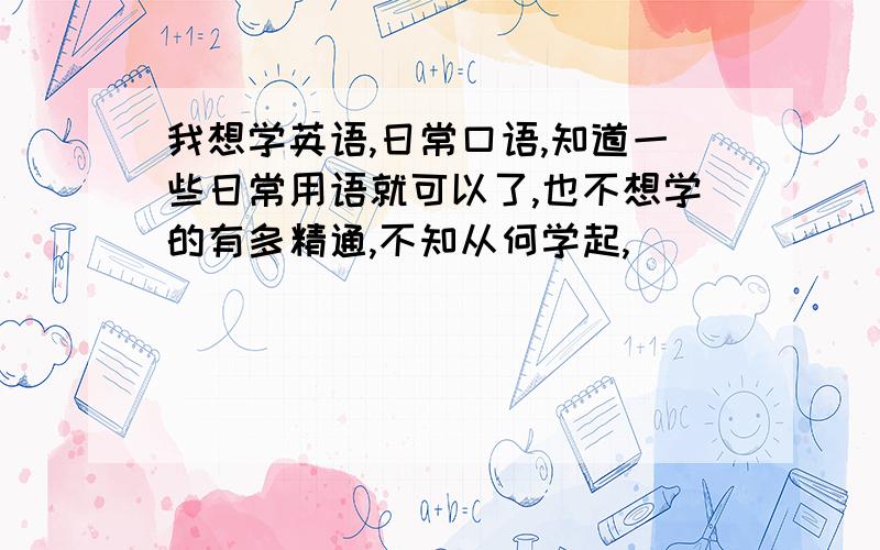 我想学英语,日常口语,知道一些日常用语就可以了,也不想学的有多精通,不知从何学起,