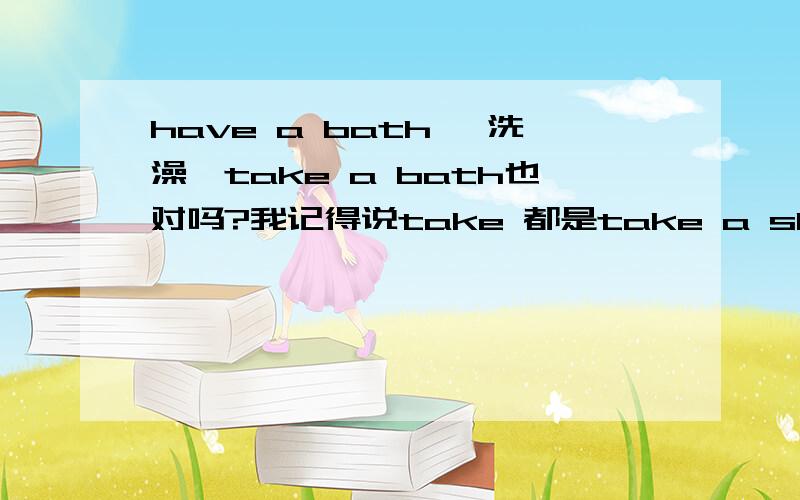 have a bath ,洗澡,take a bath也对吗?我记得说take 都是take a shower.,