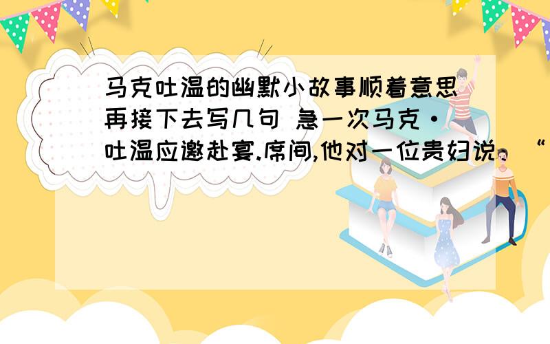 马克吐温的幽默小故事顺着意思再接下去写几句 急一次马克·吐温应邀赴宴.席间,他对一位贵妇说：“夫人,你太美丽了!”不料那妇人却说：“先生,可是遗憾得很,我不能用同样的话回答你.”